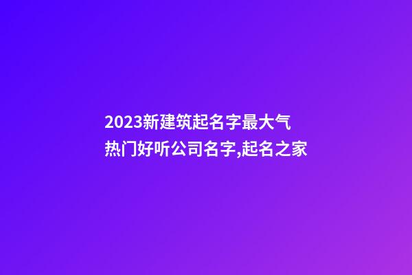 2023新建筑起名字最大气 热门好听公司名字,起名之家-第1张-公司起名-玄机派